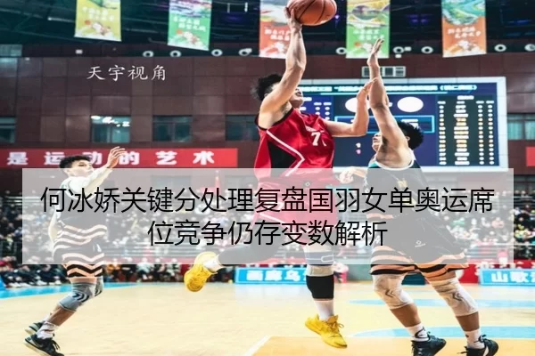 何冰娇关键分处理复盘国羽女单奥运席位竞争仍存变数解析